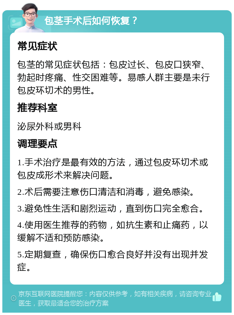 包茎手术后如何恢复？ 常见症状 包茎的常见症状包括：包皮过长、包皮口狭窄、勃起时疼痛、性交困难等。易感人群主要是未行包皮环切术的男性。 推荐科室 泌尿外科或男科 调理要点 1.手术治疗是最有效的方法，通过包皮环切术或包皮成形术来解决问题。 2.术后需要注意伤口清洁和消毒，避免感染。 3.避免性生活和剧烈运动，直到伤口完全愈合。 4.使用医生推荐的药物，如抗生素和止痛药，以缓解不适和预防感染。 5.定期复查，确保伤口愈合良好并没有出现并发症。