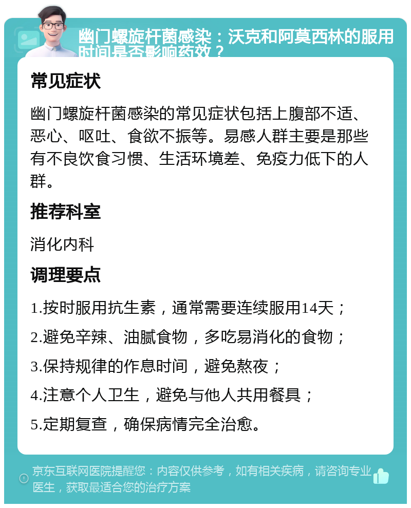 幽门螺旋杆菌感染：沃克和阿莫西林的服用时间是否影响药效？ 常见症状 幽门螺旋杆菌感染的常见症状包括上腹部不适、恶心、呕吐、食欲不振等。易感人群主要是那些有不良饮食习惯、生活环境差、免疫力低下的人群。 推荐科室 消化内科 调理要点 1.按时服用抗生素，通常需要连续服用14天； 2.避免辛辣、油腻食物，多吃易消化的食物； 3.保持规律的作息时间，避免熬夜； 4.注意个人卫生，避免与他人共用餐具； 5.定期复查，确保病情完全治愈。