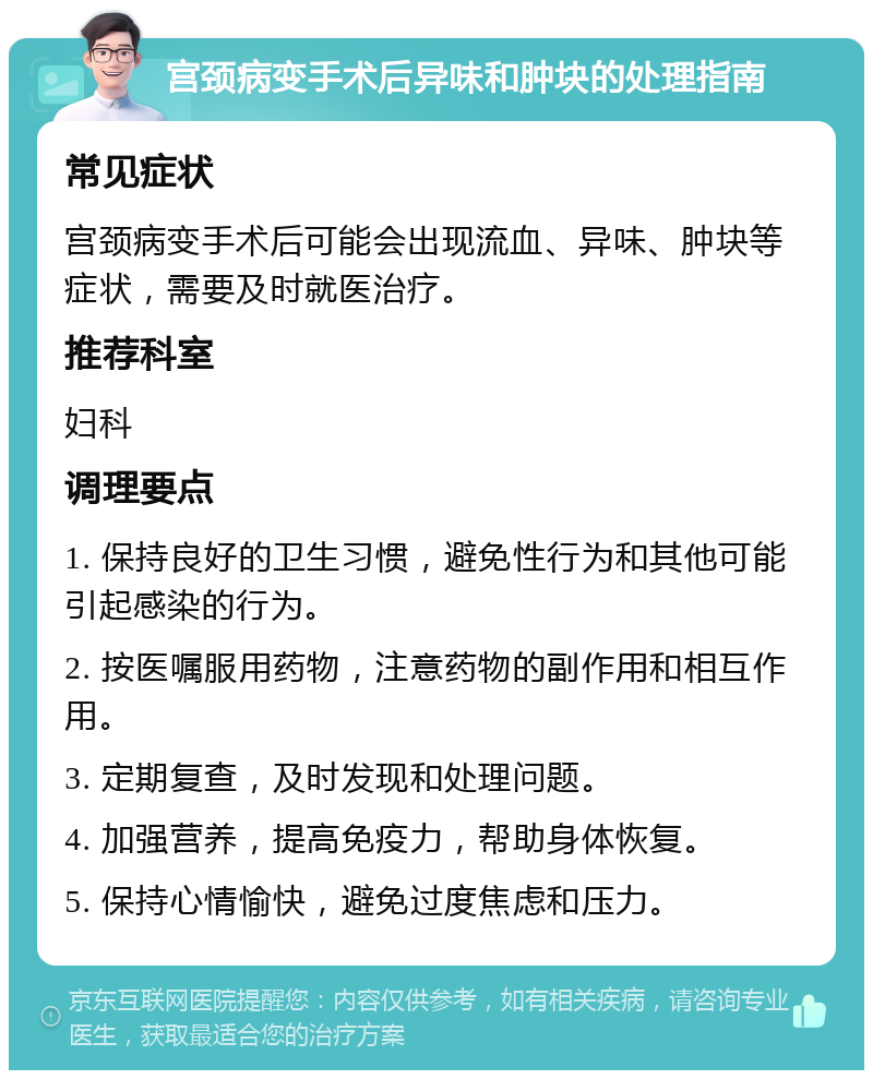 宫颈病变手术后异味和肿块的处理指南 常见症状 宫颈病变手术后可能会出现流血、异味、肿块等症状，需要及时就医治疗。 推荐科室 妇科 调理要点 1. 保持良好的卫生习惯，避免性行为和其他可能引起感染的行为。 2. 按医嘱服用药物，注意药物的副作用和相互作用。 3. 定期复查，及时发现和处理问题。 4. 加强营养，提高免疫力，帮助身体恢复。 5. 保持心情愉快，避免过度焦虑和压力。