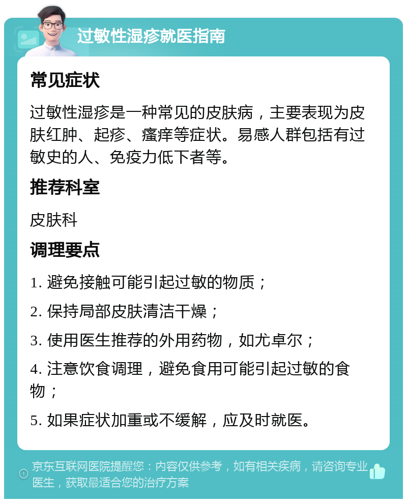 过敏性湿疹就医指南 常见症状 过敏性湿疹是一种常见的皮肤病，主要表现为皮肤红肿、起疹、瘙痒等症状。易感人群包括有过敏史的人、免疫力低下者等。 推荐科室 皮肤科 调理要点 1. 避免接触可能引起过敏的物质； 2. 保持局部皮肤清洁干燥； 3. 使用医生推荐的外用药物，如尤卓尔； 4. 注意饮食调理，避免食用可能引起过敏的食物； 5. 如果症状加重或不缓解，应及时就医。