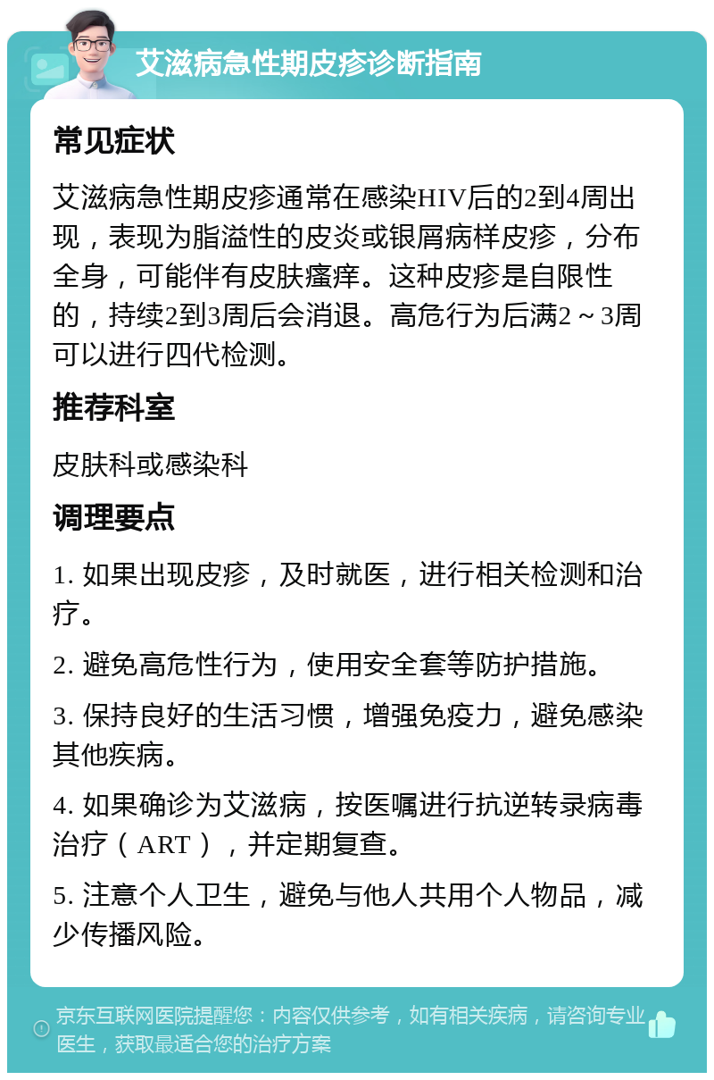 艾滋病急性期皮疹诊断指南 常见症状 艾滋病急性期皮疹通常在感染HIV后的2到4周出现，表现为脂溢性的皮炎或银屑病样皮疹，分布全身，可能伴有皮肤瘙痒。这种皮疹是自限性的，持续2到3周后会消退。高危行为后满2～3周可以进行四代检测。 推荐科室 皮肤科或感染科 调理要点 1. 如果出现皮疹，及时就医，进行相关检测和治疗。 2. 避免高危性行为，使用安全套等防护措施。 3. 保持良好的生活习惯，增强免疫力，避免感染其他疾病。 4. 如果确诊为艾滋病，按医嘱进行抗逆转录病毒治疗（ART），并定期复查。 5. 注意个人卫生，避免与他人共用个人物品，减少传播风险。