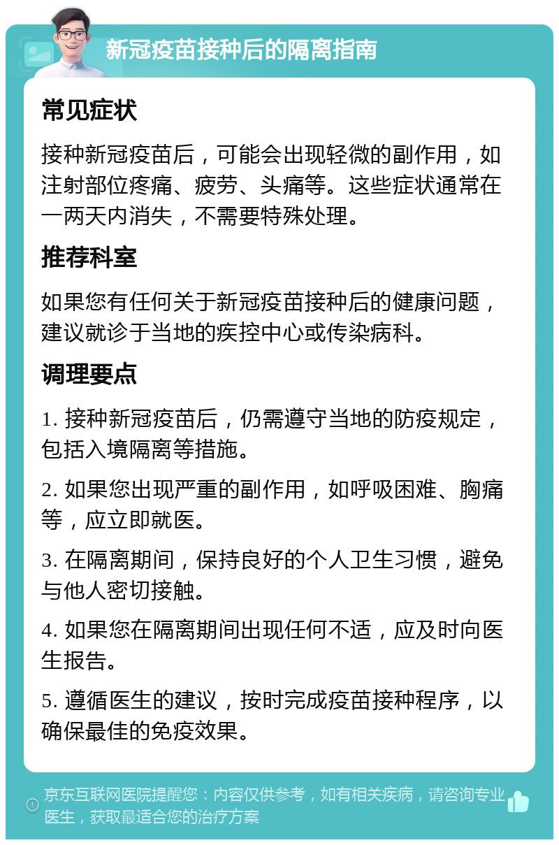 新冠疫苗接种后的隔离指南 常见症状 接种新冠疫苗后，可能会出现轻微的副作用，如注射部位疼痛、疲劳、头痛等。这些症状通常在一两天内消失，不需要特殊处理。 推荐科室 如果您有任何关于新冠疫苗接种后的健康问题，建议就诊于当地的疾控中心或传染病科。 调理要点 1. 接种新冠疫苗后，仍需遵守当地的防疫规定，包括入境隔离等措施。 2. 如果您出现严重的副作用，如呼吸困难、胸痛等，应立即就医。 3. 在隔离期间，保持良好的个人卫生习惯，避免与他人密切接触。 4. 如果您在隔离期间出现任何不适，应及时向医生报告。 5. 遵循医生的建议，按时完成疫苗接种程序，以确保最佳的免疫效果。