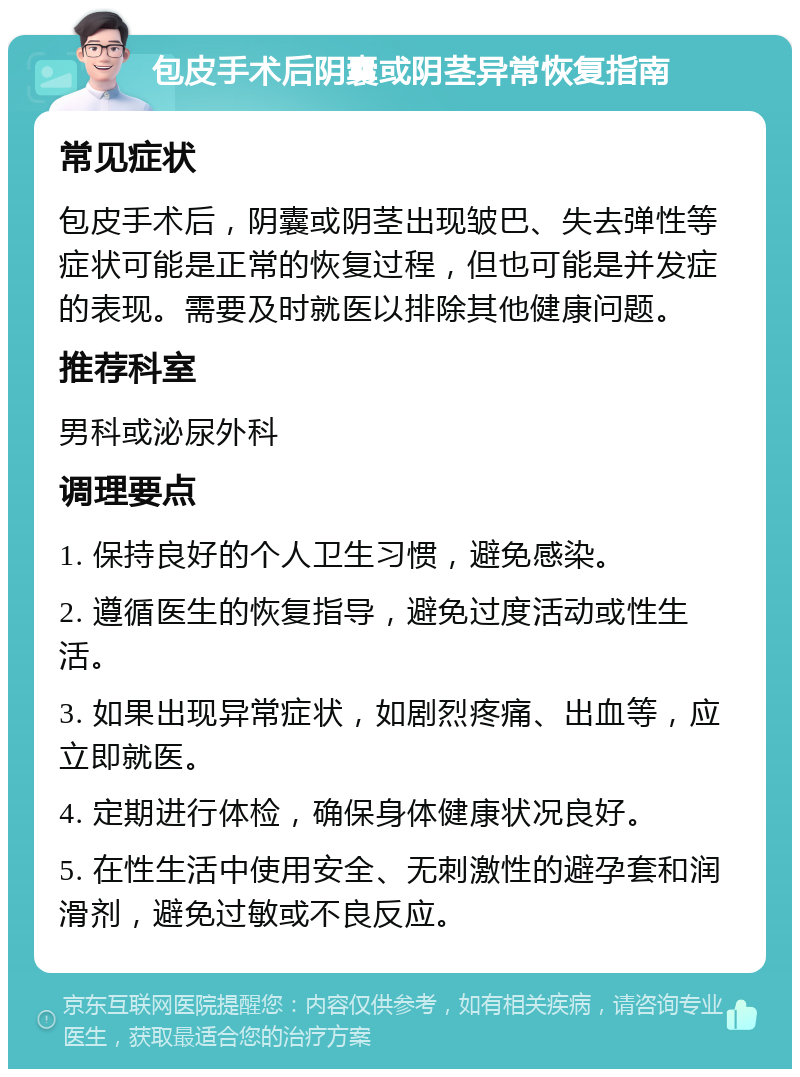 包皮手术后阴囊或阴茎异常恢复指南 常见症状 包皮手术后，阴囊或阴茎出现皱巴、失去弹性等症状可能是正常的恢复过程，但也可能是并发症的表现。需要及时就医以排除其他健康问题。 推荐科室 男科或泌尿外科 调理要点 1. 保持良好的个人卫生习惯，避免感染。 2. 遵循医生的恢复指导，避免过度活动或性生活。 3. 如果出现异常症状，如剧烈疼痛、出血等，应立即就医。 4. 定期进行体检，确保身体健康状况良好。 5. 在性生活中使用安全、无刺激性的避孕套和润滑剂，避免过敏或不良反应。