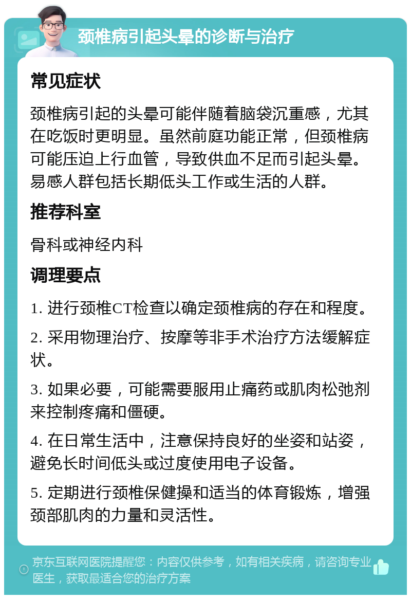 颈椎病引起头晕的诊断与治疗 常见症状 颈椎病引起的头晕可能伴随着脑袋沉重感，尤其在吃饭时更明显。虽然前庭功能正常，但颈椎病可能压迫上行血管，导致供血不足而引起头晕。易感人群包括长期低头工作或生活的人群。 推荐科室 骨科或神经内科 调理要点 1. 进行颈椎CT检查以确定颈椎病的存在和程度。 2. 采用物理治疗、按摩等非手术治疗方法缓解症状。 3. 如果必要，可能需要服用止痛药或肌肉松弛剂来控制疼痛和僵硬。 4. 在日常生活中，注意保持良好的坐姿和站姿，避免长时间低头或过度使用电子设备。 5. 定期进行颈椎保健操和适当的体育锻炼，增强颈部肌肉的力量和灵活性。