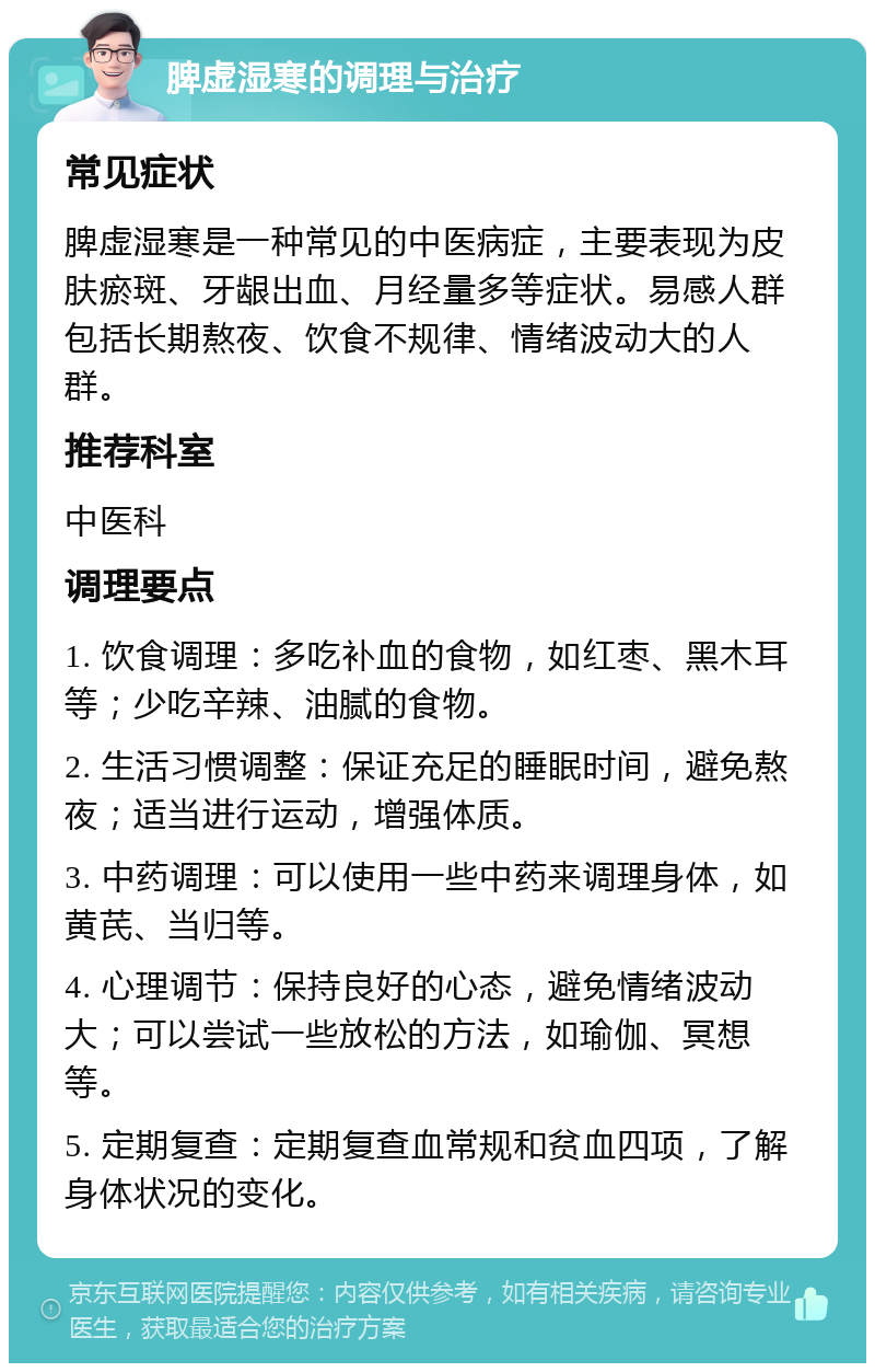 脾虚湿寒的调理与治疗 常见症状 脾虚湿寒是一种常见的中医病症，主要表现为皮肤瘀斑、牙龈出血、月经量多等症状。易感人群包括长期熬夜、饮食不规律、情绪波动大的人群。 推荐科室 中医科 调理要点 1. 饮食调理：多吃补血的食物，如红枣、黑木耳等；少吃辛辣、油腻的食物。 2. 生活习惯调整：保证充足的睡眠时间，避免熬夜；适当进行运动，增强体质。 3. 中药调理：可以使用一些中药来调理身体，如黄芪、当归等。 4. 心理调节：保持良好的心态，避免情绪波动大；可以尝试一些放松的方法，如瑜伽、冥想等。 5. 定期复查：定期复查血常规和贫血四项，了解身体状况的变化。