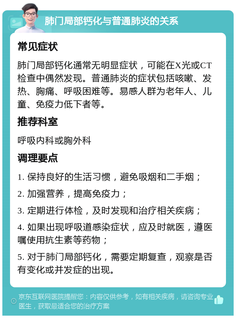 肺门局部钙化与普通肺炎的关系 常见症状 肺门局部钙化通常无明显症状，可能在X光或CT检查中偶然发现。普通肺炎的症状包括咳嗽、发热、胸痛、呼吸困难等。易感人群为老年人、儿童、免疫力低下者等。 推荐科室 呼吸内科或胸外科 调理要点 1. 保持良好的生活习惯，避免吸烟和二手烟； 2. 加强营养，提高免疫力； 3. 定期进行体检，及时发现和治疗相关疾病； 4. 如果出现呼吸道感染症状，应及时就医，遵医嘱使用抗生素等药物； 5. 对于肺门局部钙化，需要定期复查，观察是否有变化或并发症的出现。