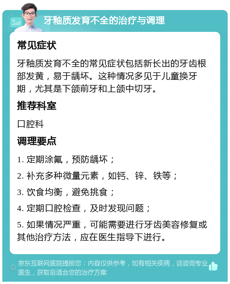 牙釉质发育不全的治疗与调理 常见症状 牙釉质发育不全的常见症状包括新长出的牙齿根部发黄，易于龋坏。这种情况多见于儿童换牙期，尤其是下颌前牙和上颌中切牙。 推荐科室 口腔科 调理要点 1. 定期涂氟，预防龋坏； 2. 补充多种微量元素，如钙、锌、铁等； 3. 饮食均衡，避免挑食； 4. 定期口腔检查，及时发现问题； 5. 如果情况严重，可能需要进行牙齿美容修复或其他治疗方法，应在医生指导下进行。