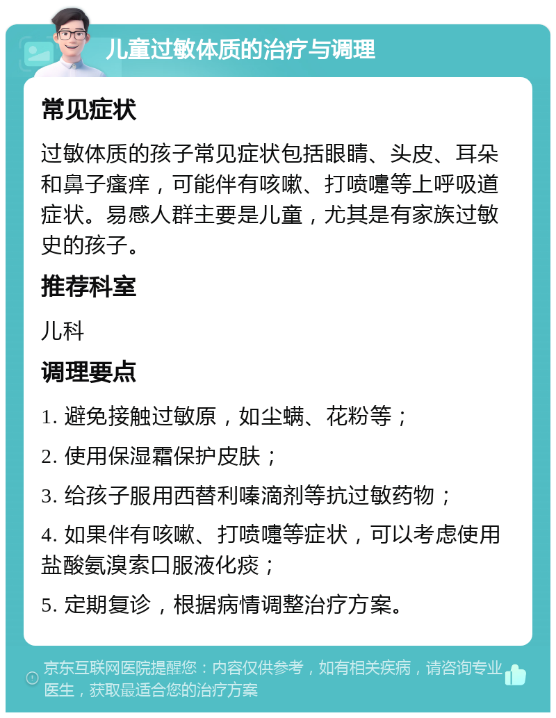 儿童过敏体质的治疗与调理 常见症状 过敏体质的孩子常见症状包括眼睛、头皮、耳朵和鼻子瘙痒，可能伴有咳嗽、打喷嚏等上呼吸道症状。易感人群主要是儿童，尤其是有家族过敏史的孩子。 推荐科室 儿科 调理要点 1. 避免接触过敏原，如尘螨、花粉等； 2. 使用保湿霜保护皮肤； 3. 给孩子服用西替利嗪滴剂等抗过敏药物； 4. 如果伴有咳嗽、打喷嚏等症状，可以考虑使用盐酸氨溴索口服液化痰； 5. 定期复诊，根据病情调整治疗方案。