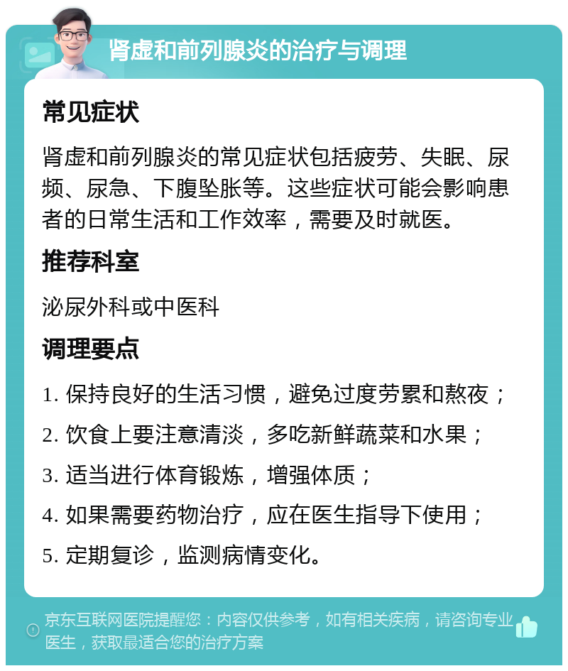 肾虚和前列腺炎的治疗与调理 常见症状 肾虚和前列腺炎的常见症状包括疲劳、失眠、尿频、尿急、下腹坠胀等。这些症状可能会影响患者的日常生活和工作效率，需要及时就医。 推荐科室 泌尿外科或中医科 调理要点 1. 保持良好的生活习惯，避免过度劳累和熬夜； 2. 饮食上要注意清淡，多吃新鲜蔬菜和水果； 3. 适当进行体育锻炼，增强体质； 4. 如果需要药物治疗，应在医生指导下使用； 5. 定期复诊，监测病情变化。