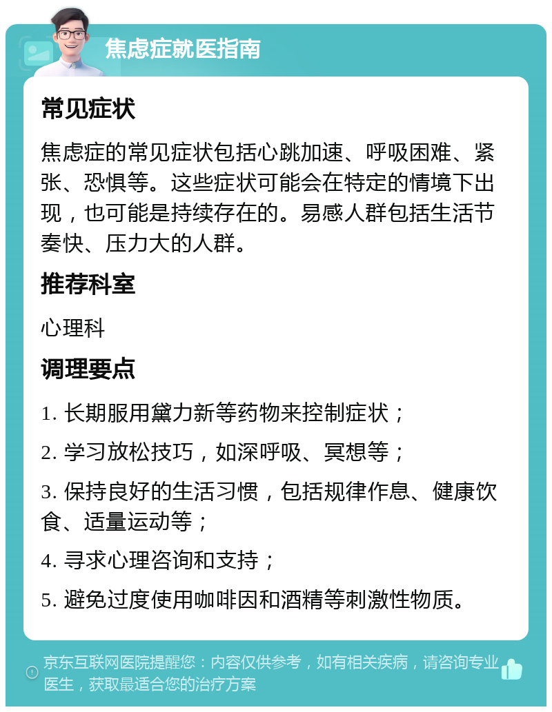 焦虑症就医指南 常见症状 焦虑症的常见症状包括心跳加速、呼吸困难、紧张、恐惧等。这些症状可能会在特定的情境下出现，也可能是持续存在的。易感人群包括生活节奏快、压力大的人群。 推荐科室 心理科 调理要点 1. 长期服用黛力新等药物来控制症状； 2. 学习放松技巧，如深呼吸、冥想等； 3. 保持良好的生活习惯，包括规律作息、健康饮食、适量运动等； 4. 寻求心理咨询和支持； 5. 避免过度使用咖啡因和酒精等刺激性物质。