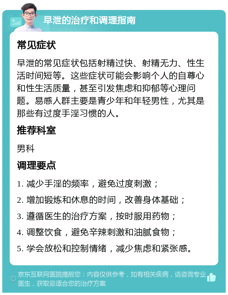 早泄的治疗和调理指南 常见症状 早泄的常见症状包括射精过快、射精无力、性生活时间短等。这些症状可能会影响个人的自尊心和性生活质量，甚至引发焦虑和抑郁等心理问题。易感人群主要是青少年和年轻男性，尤其是那些有过度手淫习惯的人。 推荐科室 男科 调理要点 1. 减少手淫的频率，避免过度刺激； 2. 增加锻炼和休息的时间，改善身体基础； 3. 遵循医生的治疗方案，按时服用药物； 4. 调整饮食，避免辛辣刺激和油腻食物； 5. 学会放松和控制情绪，减少焦虑和紧张感。