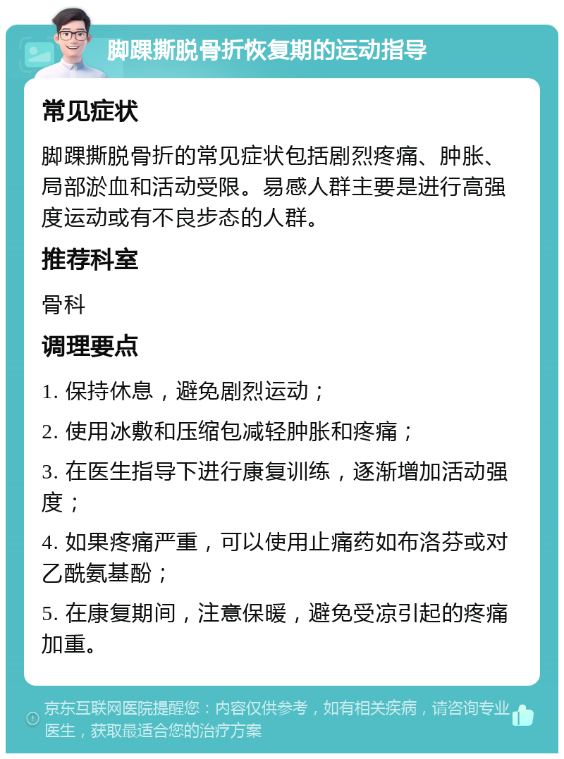 脚踝撕脱骨折恢复期的运动指导 常见症状 脚踝撕脱骨折的常见症状包括剧烈疼痛、肿胀、局部淤血和活动受限。易感人群主要是进行高强度运动或有不良步态的人群。 推荐科室 骨科 调理要点 1. 保持休息，避免剧烈运动； 2. 使用冰敷和压缩包减轻肿胀和疼痛； 3. 在医生指导下进行康复训练，逐渐增加活动强度； 4. 如果疼痛严重，可以使用止痛药如布洛芬或对乙酰氨基酚； 5. 在康复期间，注意保暖，避免受凉引起的疼痛加重。