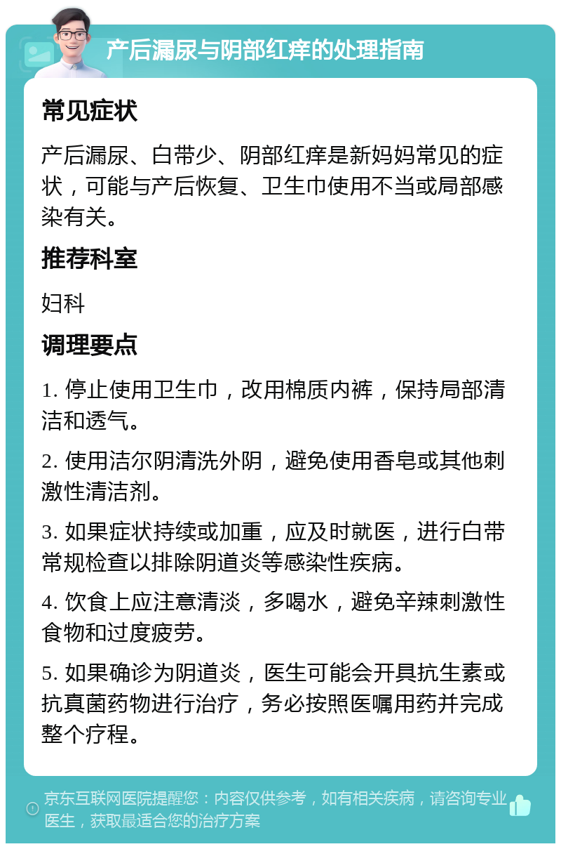 产后漏尿与阴部红痒的处理指南 常见症状 产后漏尿、白带少、阴部红痒是新妈妈常见的症状，可能与产后恢复、卫生巾使用不当或局部感染有关。 推荐科室 妇科 调理要点 1. 停止使用卫生巾，改用棉质内裤，保持局部清洁和透气。 2. 使用洁尔阴清洗外阴，避免使用香皂或其他刺激性清洁剂。 3. 如果症状持续或加重，应及时就医，进行白带常规检查以排除阴道炎等感染性疾病。 4. 饮食上应注意清淡，多喝水，避免辛辣刺激性食物和过度疲劳。 5. 如果确诊为阴道炎，医生可能会开具抗生素或抗真菌药物进行治疗，务必按照医嘱用药并完成整个疗程。