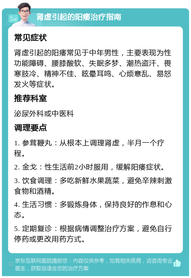 肾虚引起的阳痿治疗指南 常见症状 肾虚引起的阳痿常见于中年男性，主要表现为性功能障碍、腰膝酸软、失眠多梦、潮热盗汗、畏寒肢冷、精神不佳、眩晕耳鸣、心烦意乱、易怒发火等症状。 推荐科室 泌尿外科或中医科 调理要点 1. 参茸鞭丸：从根本上调理肾虚，半月一个疗程。 2. 金戈：性生活前2小时服用，缓解阳痿症状。 3. 饮食调理：多吃新鲜水果蔬菜，避免辛辣刺激食物和酒精。 4. 生活习惯：多锻炼身体，保持良好的作息和心态。 5. 定期复诊：根据病情调整治疗方案，避免自行停药或更改用药方式。