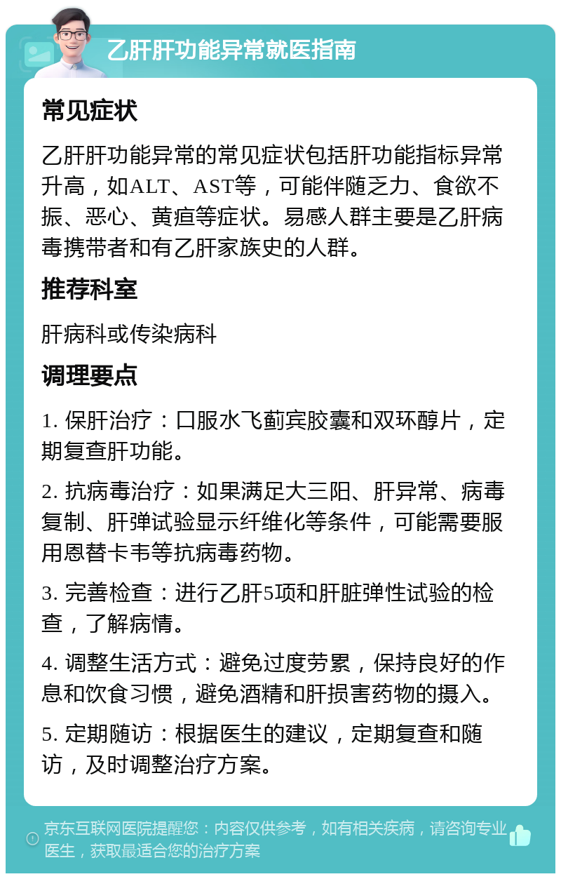 乙肝肝功能异常就医指南 常见症状 乙肝肝功能异常的常见症状包括肝功能指标异常升高，如ALT、AST等，可能伴随乏力、食欲不振、恶心、黄疸等症状。易感人群主要是乙肝病毒携带者和有乙肝家族史的人群。 推荐科室 肝病科或传染病科 调理要点 1. 保肝治疗：口服水飞蓟宾胶囊和双环醇片，定期复查肝功能。 2. 抗病毒治疗：如果满足大三阳、肝异常、病毒复制、肝弹试验显示纤维化等条件，可能需要服用恩替卡韦等抗病毒药物。 3. 完善检查：进行乙肝5项和肝脏弹性试验的检查，了解病情。 4. 调整生活方式：避免过度劳累，保持良好的作息和饮食习惯，避免酒精和肝损害药物的摄入。 5. 定期随访：根据医生的建议，定期复查和随访，及时调整治疗方案。