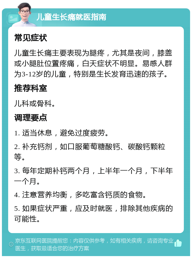 儿童生长痛就医指南 常见症状 儿童生长痛主要表现为腿疼，尤其是夜间，膝盖或小腿肚位置疼痛，白天症状不明显。易感人群为3-12岁的儿童，特别是生长发育迅速的孩子。 推荐科室 儿科或骨科。 调理要点 1. 适当休息，避免过度疲劳。 2. 补充钙剂，如口服葡萄糖酸钙、碳酸钙颗粒等。 3. 每年定期补钙两个月，上半年一个月，下半年一个月。 4. 注意营养均衡，多吃富含钙质的食物。 5. 如果症状严重，应及时就医，排除其他疾病的可能性。