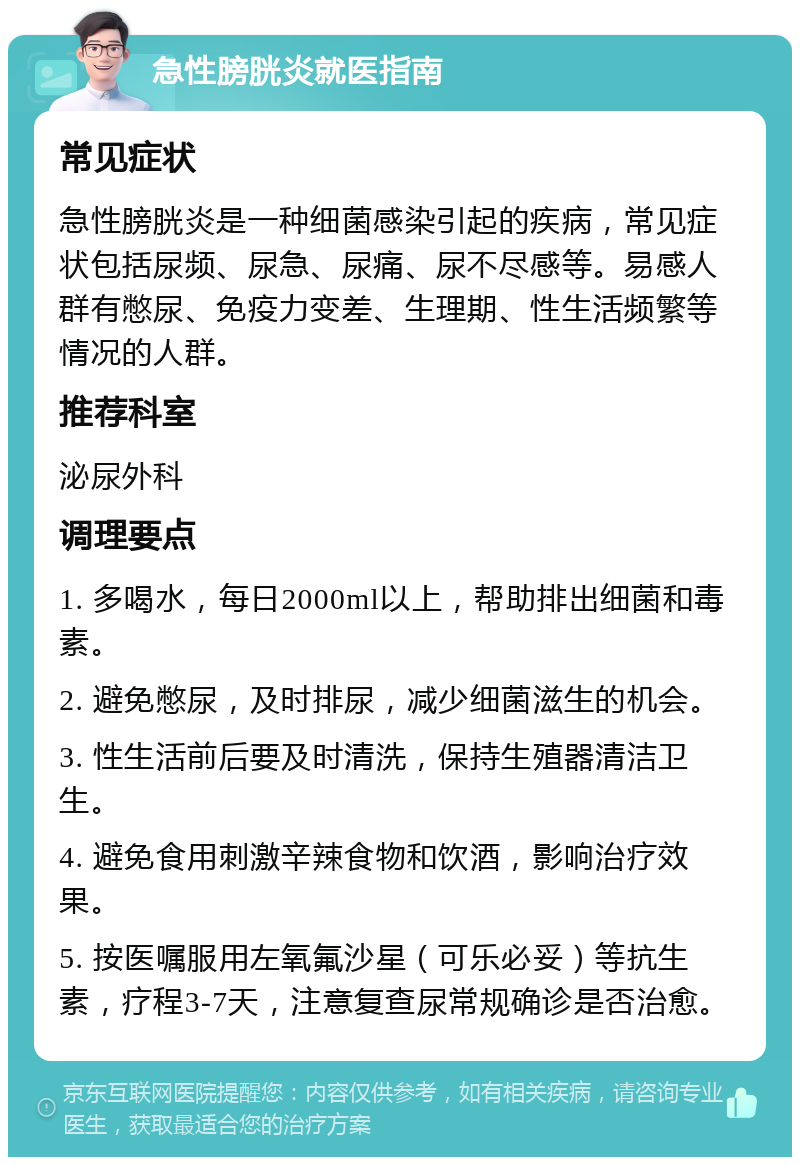 急性膀胱炎就医指南 常见症状 急性膀胱炎是一种细菌感染引起的疾病，常见症状包括尿频、尿急、尿痛、尿不尽感等。易感人群有憋尿、免疫力变差、生理期、性生活频繁等情况的人群。 推荐科室 泌尿外科 调理要点 1. 多喝水，每日2000ml以上，帮助排出细菌和毒素。 2. 避免憋尿，及时排尿，减少细菌滋生的机会。 3. 性生活前后要及时清洗，保持生殖器清洁卫生。 4. 避免食用刺激辛辣食物和饮酒，影响治疗效果。 5. 按医嘱服用左氧氟沙星（可乐必妥）等抗生素，疗程3-7天，注意复查尿常规确诊是否治愈。