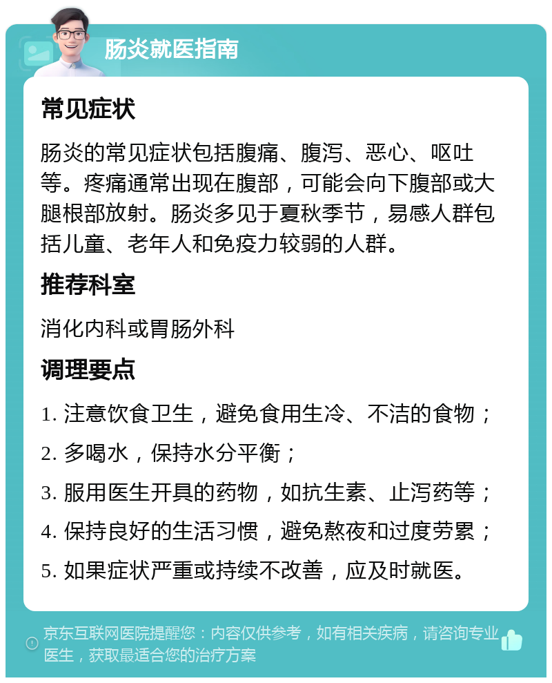 肠炎就医指南 常见症状 肠炎的常见症状包括腹痛、腹泻、恶心、呕吐等。疼痛通常出现在腹部，可能会向下腹部或大腿根部放射。肠炎多见于夏秋季节，易感人群包括儿童、老年人和免疫力较弱的人群。 推荐科室 消化内科或胃肠外科 调理要点 1. 注意饮食卫生，避免食用生冷、不洁的食物； 2. 多喝水，保持水分平衡； 3. 服用医生开具的药物，如抗生素、止泻药等； 4. 保持良好的生活习惯，避免熬夜和过度劳累； 5. 如果症状严重或持续不改善，应及时就医。