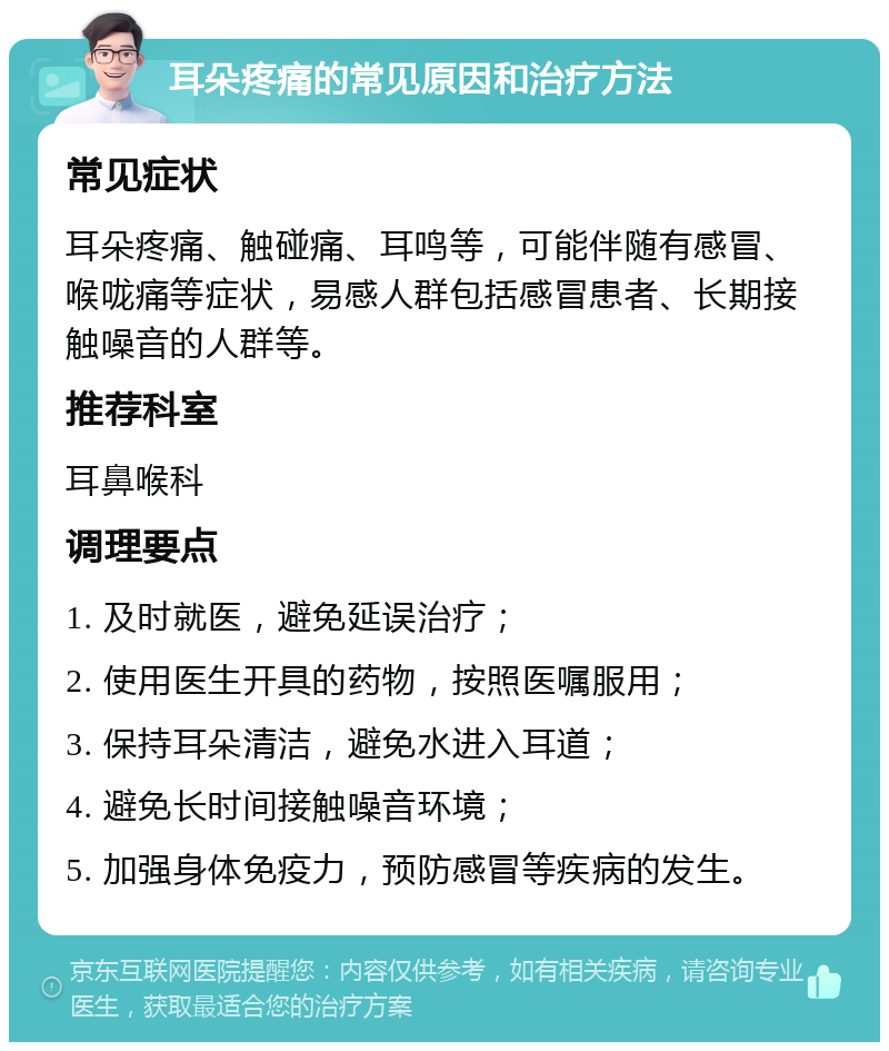 耳朵疼痛的常见原因和治疗方法 常见症状 耳朵疼痛、触碰痛、耳鸣等，可能伴随有感冒、喉咙痛等症状，易感人群包括感冒患者、长期接触噪音的人群等。 推荐科室 耳鼻喉科 调理要点 1. 及时就医，避免延误治疗； 2. 使用医生开具的药物，按照医嘱服用； 3. 保持耳朵清洁，避免水进入耳道； 4. 避免长时间接触噪音环境； 5. 加强身体免疫力，预防感冒等疾病的发生。