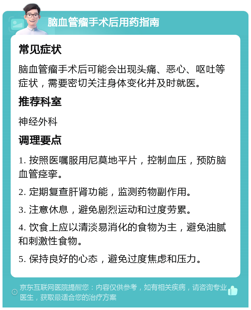 脑血管瘤手术后用药指南 常见症状 脑血管瘤手术后可能会出现头痛、恶心、呕吐等症状，需要密切关注身体变化并及时就医。 推荐科室 神经外科 调理要点 1. 按照医嘱服用尼莫地平片，控制血压，预防脑血管痉挛。 2. 定期复查肝肾功能，监测药物副作用。 3. 注意休息，避免剧烈运动和过度劳累。 4. 饮食上应以清淡易消化的食物为主，避免油腻和刺激性食物。 5. 保持良好的心态，避免过度焦虑和压力。