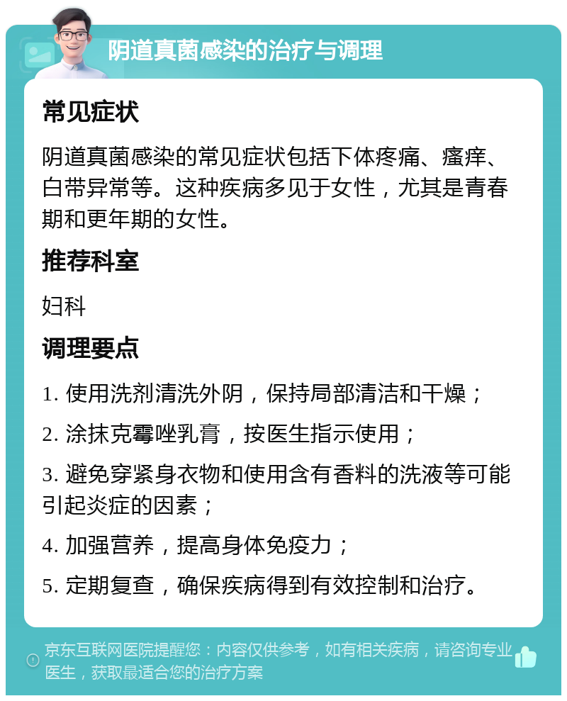 阴道真菌感染的治疗与调理 常见症状 阴道真菌感染的常见症状包括下体疼痛、瘙痒、白带异常等。这种疾病多见于女性，尤其是青春期和更年期的女性。 推荐科室 妇科 调理要点 1. 使用洗剂清洗外阴，保持局部清洁和干燥； 2. 涂抹克霉唑乳膏，按医生指示使用； 3. 避免穿紧身衣物和使用含有香料的洗液等可能引起炎症的因素； 4. 加强营养，提高身体免疫力； 5. 定期复查，确保疾病得到有效控制和治疗。