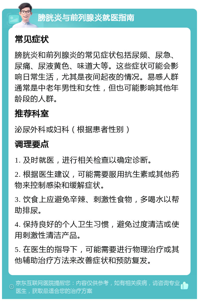 膀胱炎与前列腺炎就医指南 常见症状 膀胱炎和前列腺炎的常见症状包括尿频、尿急、尿痛、尿液黄色、味道大等。这些症状可能会影响日常生活，尤其是夜间起夜的情况。易感人群通常是中老年男性和女性，但也可能影响其他年龄段的人群。 推荐科室 泌尿外科或妇科（根据患者性别） 调理要点 1. 及时就医，进行相关检查以确定诊断。 2. 根据医生建议，可能需要服用抗生素或其他药物来控制感染和缓解症状。 3. 饮食上应避免辛辣、刺激性食物，多喝水以帮助排尿。 4. 保持良好的个人卫生习惯，避免过度清洁或使用刺激性清洁产品。 5. 在医生的指导下，可能需要进行物理治疗或其他辅助治疗方法来改善症状和预防复发。