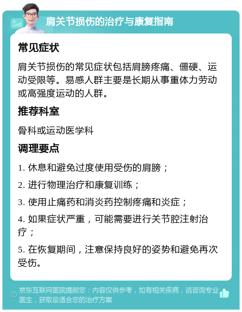 肩关节损伤的治疗与康复指南 常见症状 肩关节损伤的常见症状包括肩膀疼痛、僵硬、运动受限等。易感人群主要是长期从事重体力劳动或高强度运动的人群。 推荐科室 骨科或运动医学科 调理要点 1. 休息和避免过度使用受伤的肩膀； 2. 进行物理治疗和康复训练； 3. 使用止痛药和消炎药控制疼痛和炎症； 4. 如果症状严重，可能需要进行关节腔注射治疗； 5. 在恢复期间，注意保持良好的姿势和避免再次受伤。