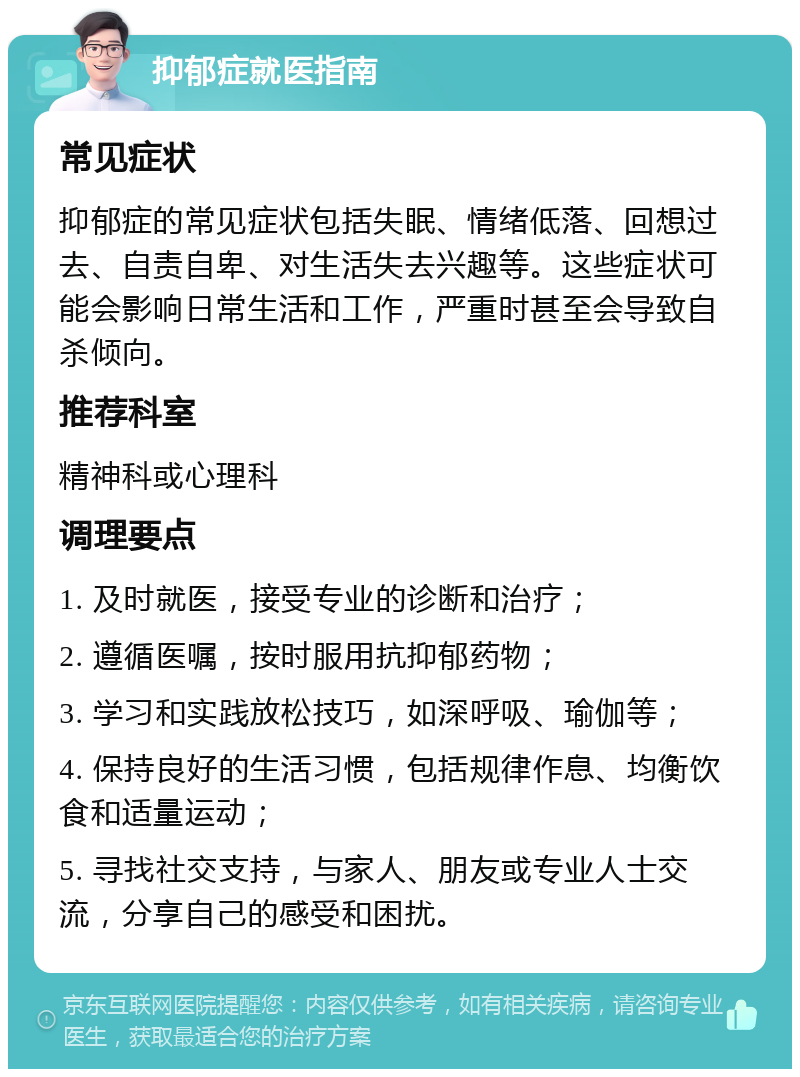 抑郁症就医指南 常见症状 抑郁症的常见症状包括失眠、情绪低落、回想过去、自责自卑、对生活失去兴趣等。这些症状可能会影响日常生活和工作，严重时甚至会导致自杀倾向。 推荐科室 精神科或心理科 调理要点 1. 及时就医，接受专业的诊断和治疗； 2. 遵循医嘱，按时服用抗抑郁药物； 3. 学习和实践放松技巧，如深呼吸、瑜伽等； 4. 保持良好的生活习惯，包括规律作息、均衡饮食和适量运动； 5. 寻找社交支持，与家人、朋友或专业人士交流，分享自己的感受和困扰。