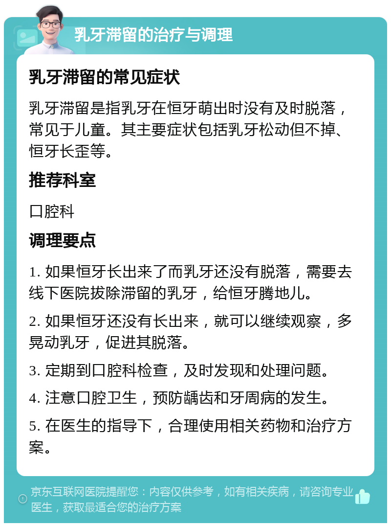 乳牙滞留的治疗与调理 乳牙滞留的常见症状 乳牙滞留是指乳牙在恒牙萌出时没有及时脱落，常见于儿童。其主要症状包括乳牙松动但不掉、恒牙长歪等。 推荐科室 口腔科 调理要点 1. 如果恒牙长出来了而乳牙还没有脱落，需要去线下医院拔除滞留的乳牙，给恒牙腾地儿。 2. 如果恒牙还没有长出来，就可以继续观察，多晃动乳牙，促进其脱落。 3. 定期到口腔科检查，及时发现和处理问题。 4. 注意口腔卫生，预防龋齿和牙周病的发生。 5. 在医生的指导下，合理使用相关药物和治疗方案。