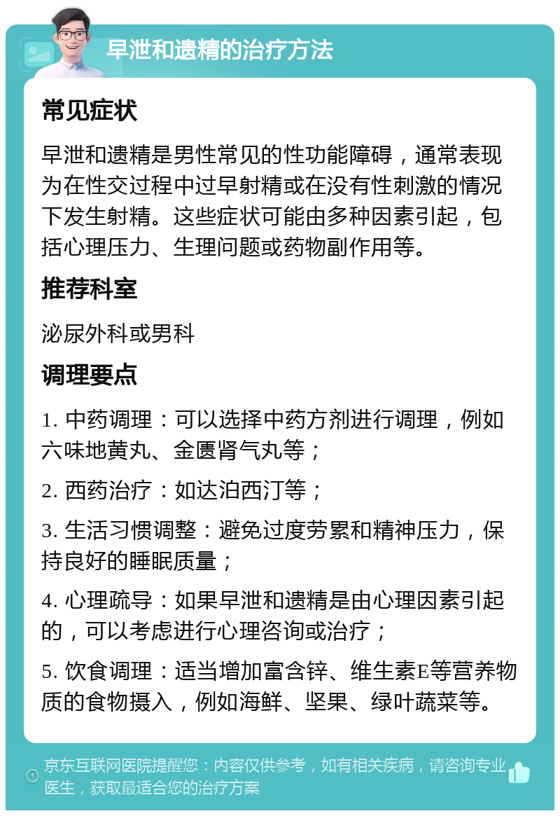 早泄和遗精的治疗方法 常见症状 早泄和遗精是男性常见的性功能障碍，通常表现为在性交过程中过早射精或在没有性刺激的情况下发生射精。这些症状可能由多种因素引起，包括心理压力、生理问题或药物副作用等。 推荐科室 泌尿外科或男科 调理要点 1. 中药调理：可以选择中药方剂进行调理，例如六味地黄丸、金匮肾气丸等； 2. 西药治疗：如达泊西汀等； 3. 生活习惯调整：避免过度劳累和精神压力，保持良好的睡眠质量； 4. 心理疏导：如果早泄和遗精是由心理因素引起的，可以考虑进行心理咨询或治疗； 5. 饮食调理：适当增加富含锌、维生素E等营养物质的食物摄入，例如海鲜、坚果、绿叶蔬菜等。