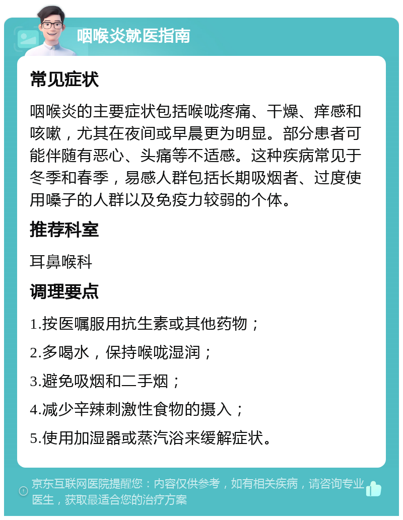 咽喉炎就医指南 常见症状 咽喉炎的主要症状包括喉咙疼痛、干燥、痒感和咳嗽，尤其在夜间或早晨更为明显。部分患者可能伴随有恶心、头痛等不适感。这种疾病常见于冬季和春季，易感人群包括长期吸烟者、过度使用嗓子的人群以及免疫力较弱的个体。 推荐科室 耳鼻喉科 调理要点 1.按医嘱服用抗生素或其他药物； 2.多喝水，保持喉咙湿润； 3.避免吸烟和二手烟； 4.减少辛辣刺激性食物的摄入； 5.使用加湿器或蒸汽浴来缓解症状。