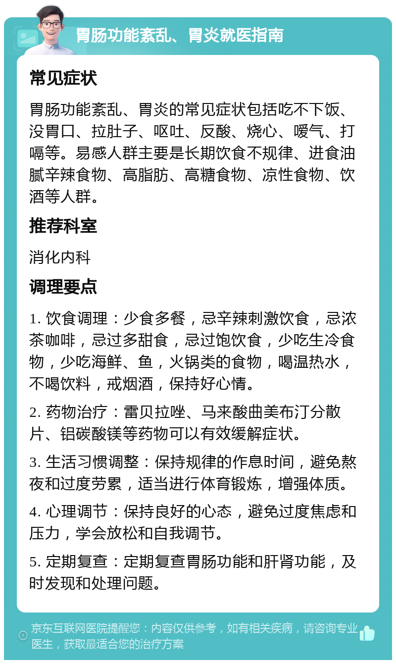 胃肠功能紊乱、胃炎就医指南 常见症状 胃肠功能紊乱、胃炎的常见症状包括吃不下饭、没胃口、拉肚子、呕吐、反酸、烧心、嗳气、打嗝等。易感人群主要是长期饮食不规律、进食油腻辛辣食物、高脂肪、高糖食物、凉性食物、饮酒等人群。 推荐科室 消化内科 调理要点 1. 饮食调理：少食多餐，忌辛辣刺激饮食，忌浓茶咖啡，忌过多甜食，忌过饱饮食，少吃生冷食物，少吃海鲜、鱼，火锅类的食物，喝温热水，不喝饮料，戒烟酒，保持好心情。 2. 药物治疗：雷贝拉唑、马来酸曲美布汀分散片、铝碳酸镁等药物可以有效缓解症状。 3. 生活习惯调整：保持规律的作息时间，避免熬夜和过度劳累，适当进行体育锻炼，增强体质。 4. 心理调节：保持良好的心态，避免过度焦虑和压力，学会放松和自我调节。 5. 定期复查：定期复查胃肠功能和肝肾功能，及时发现和处理问题。