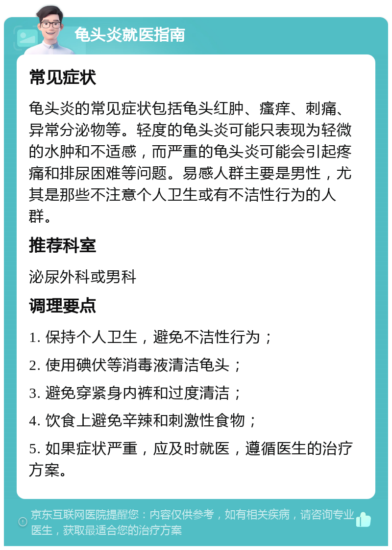 龟头炎就医指南 常见症状 龟头炎的常见症状包括龟头红肿、瘙痒、刺痛、异常分泌物等。轻度的龟头炎可能只表现为轻微的水肿和不适感，而严重的龟头炎可能会引起疼痛和排尿困难等问题。易感人群主要是男性，尤其是那些不注意个人卫生或有不洁性行为的人群。 推荐科室 泌尿外科或男科 调理要点 1. 保持个人卫生，避免不洁性行为； 2. 使用碘伏等消毒液清洁龟头； 3. 避免穿紧身内裤和过度清洁； 4. 饮食上避免辛辣和刺激性食物； 5. 如果症状严重，应及时就医，遵循医生的治疗方案。