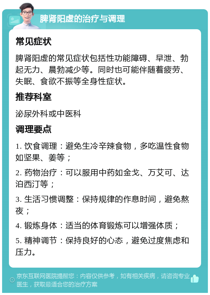 脾肾阳虚的治疗与调理 常见症状 脾肾阳虚的常见症状包括性功能障碍、早泄、勃起无力、晨勃减少等。同时也可能伴随着疲劳、失眠、食欲不振等全身性症状。 推荐科室 泌尿外科或中医科 调理要点 1. 饮食调理：避免生冷辛辣食物，多吃温性食物如坚果、姜等； 2. 药物治疗：可以服用中药如金戈、万艾可、达泊西汀等； 3. 生活习惯调整：保持规律的作息时间，避免熬夜； 4. 锻炼身体：适当的体育锻炼可以增强体质； 5. 精神调节：保持良好的心态，避免过度焦虑和压力。