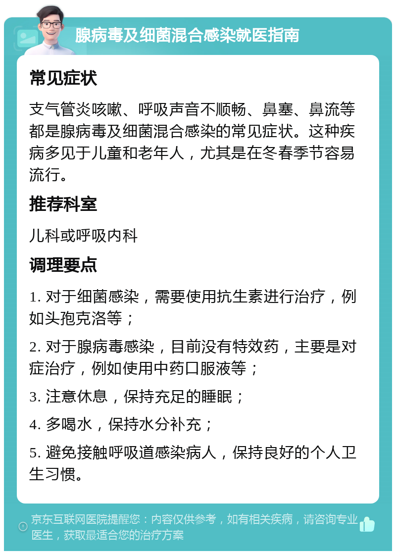 腺病毒及细菌混合感染就医指南 常见症状 支气管炎咳嗽、呼吸声音不顺畅、鼻塞、鼻流等都是腺病毒及细菌混合感染的常见症状。这种疾病多见于儿童和老年人，尤其是在冬春季节容易流行。 推荐科室 儿科或呼吸内科 调理要点 1. 对于细菌感染，需要使用抗生素进行治疗，例如头孢克洛等； 2. 对于腺病毒感染，目前没有特效药，主要是对症治疗，例如使用中药口服液等； 3. 注意休息，保持充足的睡眠； 4. 多喝水，保持水分补充； 5. 避免接触呼吸道感染病人，保持良好的个人卫生习惯。