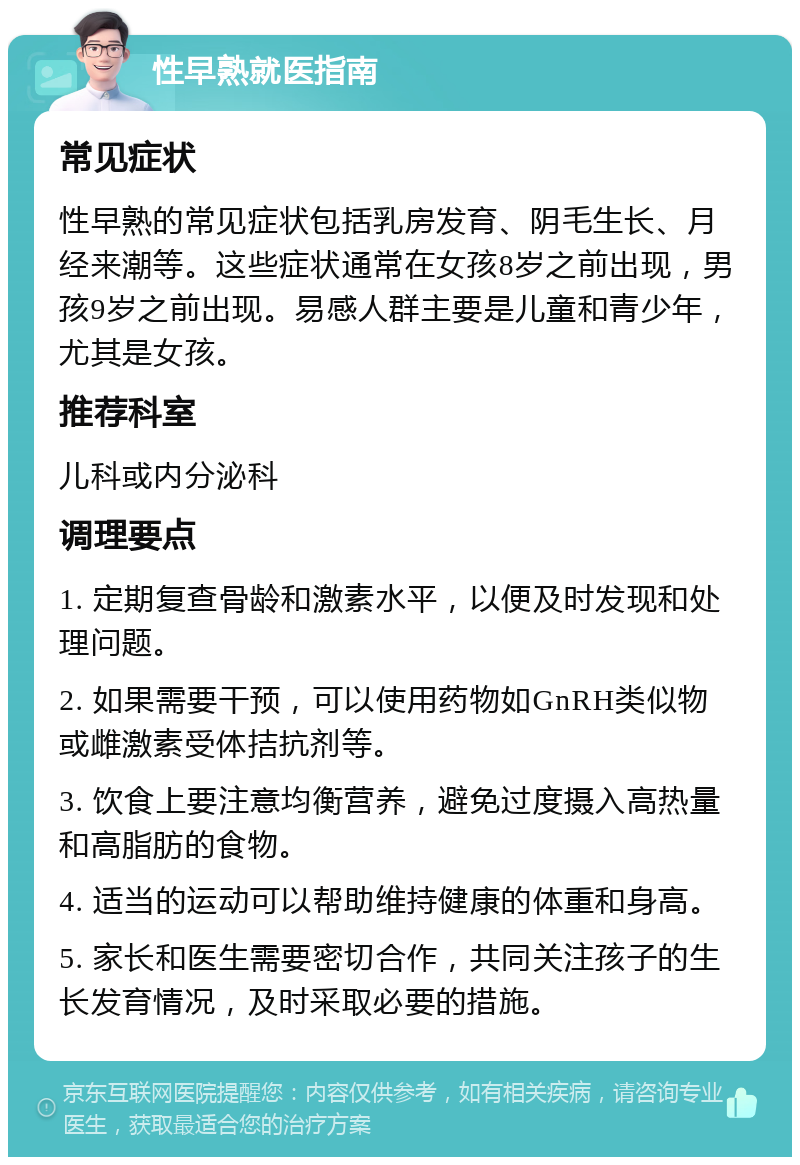 性早熟就医指南 常见症状 性早熟的常见症状包括乳房发育、阴毛生长、月经来潮等。这些症状通常在女孩8岁之前出现，男孩9岁之前出现。易感人群主要是儿童和青少年，尤其是女孩。 推荐科室 儿科或内分泌科 调理要点 1. 定期复查骨龄和激素水平，以便及时发现和处理问题。 2. 如果需要干预，可以使用药物如GnRH类似物或雌激素受体拮抗剂等。 3. 饮食上要注意均衡营养，避免过度摄入高热量和高脂肪的食物。 4. 适当的运动可以帮助维持健康的体重和身高。 5. 家长和医生需要密切合作，共同关注孩子的生长发育情况，及时采取必要的措施。