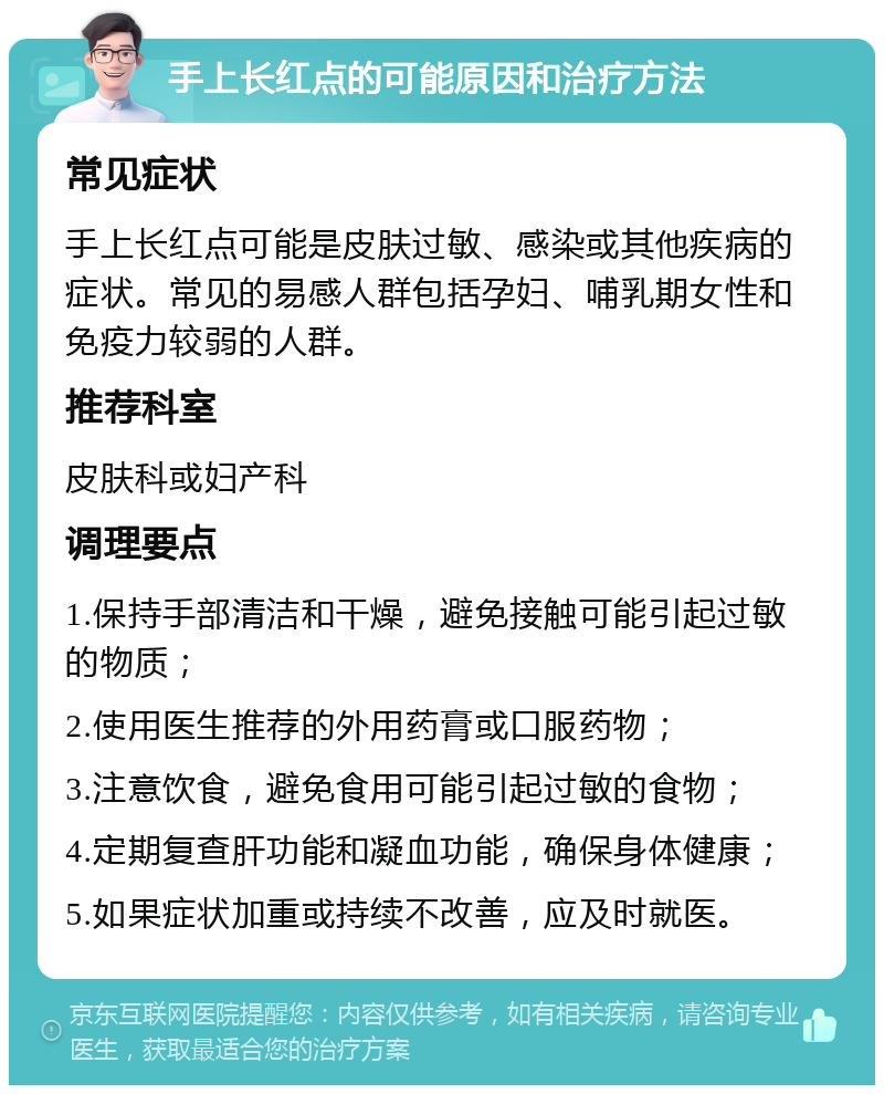 手上长红点的可能原因和治疗方法 常见症状 手上长红点可能是皮肤过敏、感染或其他疾病的症状。常见的易感人群包括孕妇、哺乳期女性和免疫力较弱的人群。 推荐科室 皮肤科或妇产科 调理要点 1.保持手部清洁和干燥，避免接触可能引起过敏的物质； 2.使用医生推荐的外用药膏或口服药物； 3.注意饮食，避免食用可能引起过敏的食物； 4.定期复查肝功能和凝血功能，确保身体健康； 5.如果症状加重或持续不改善，应及时就医。