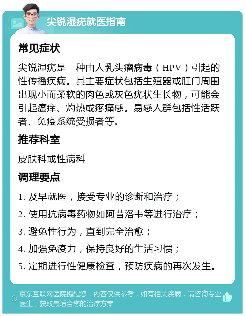 尖锐湿疣就医指南 常见症状 尖锐湿疣是一种由人乳头瘤病毒（HPV）引起的性传播疾病。其主要症状包括生殖器或肛门周围出现小而柔软的肉色或灰色疣状生长物，可能会引起瘙痒、灼热或疼痛感。易感人群包括性活跃者、免疫系统受损者等。 推荐科室 皮肤科或性病科 调理要点 1. 及早就医，接受专业的诊断和治疗； 2. 使用抗病毒药物如阿昔洛韦等进行治疗； 3. 避免性行为，直到完全治愈； 4. 加强免疫力，保持良好的生活习惯； 5. 定期进行性健康检查，预防疾病的再次发生。