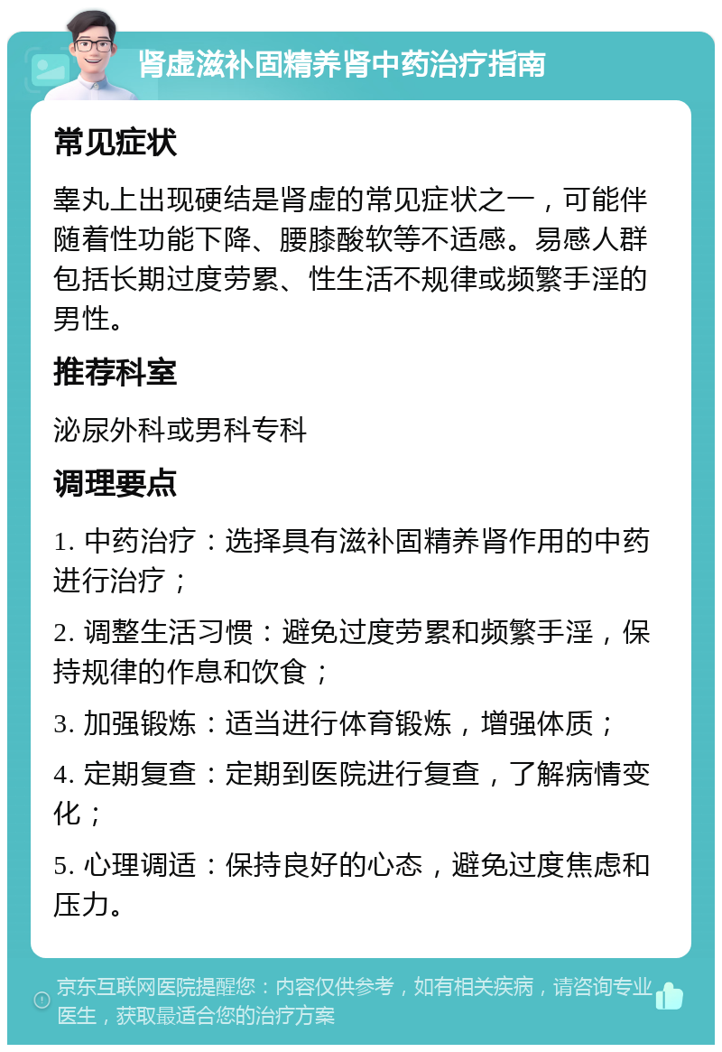 肾虚滋补固精养肾中药治疗指南 常见症状 睾丸上出现硬结是肾虚的常见症状之一，可能伴随着性功能下降、腰膝酸软等不适感。易感人群包括长期过度劳累、性生活不规律或频繁手淫的男性。 推荐科室 泌尿外科或男科专科 调理要点 1. 中药治疗：选择具有滋补固精养肾作用的中药进行治疗； 2. 调整生活习惯：避免过度劳累和频繁手淫，保持规律的作息和饮食； 3. 加强锻炼：适当进行体育锻炼，增强体质； 4. 定期复查：定期到医院进行复查，了解病情变化； 5. 心理调适：保持良好的心态，避免过度焦虑和压力。