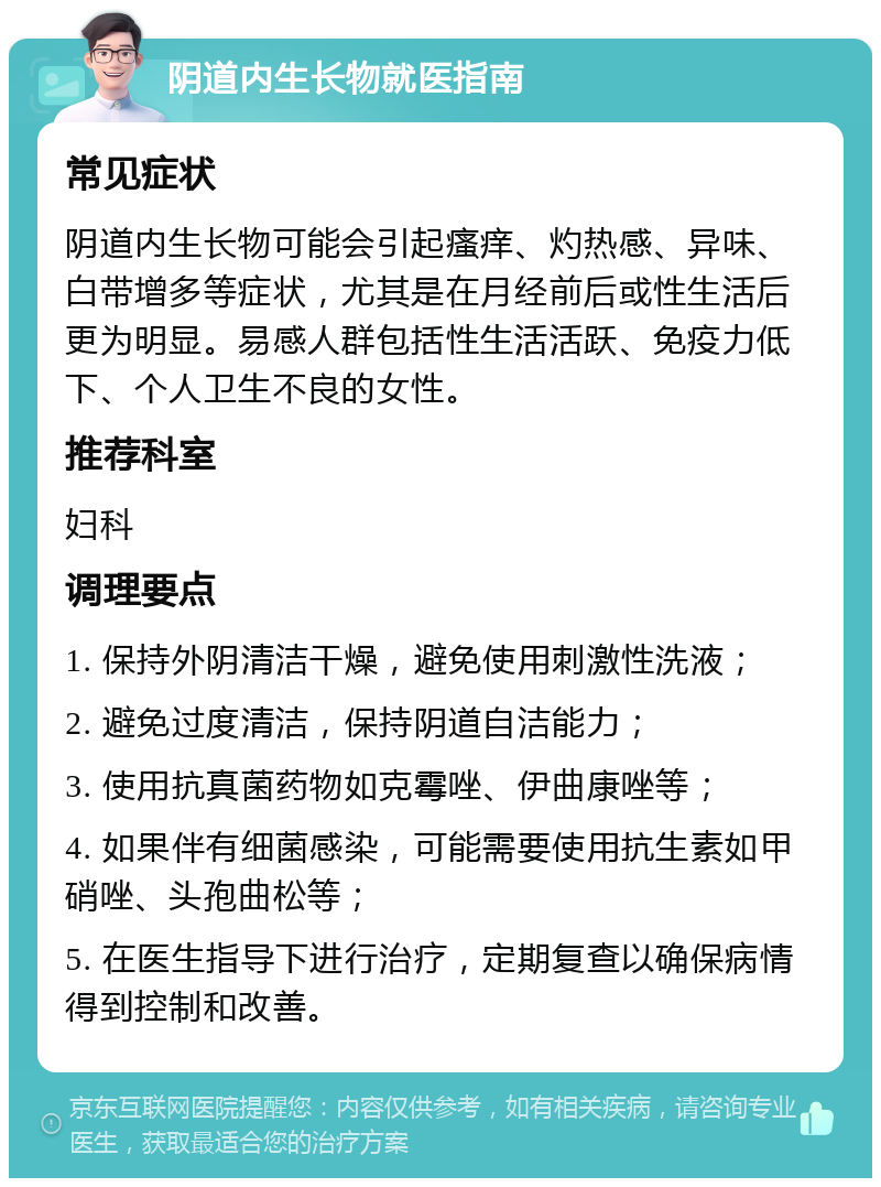 阴道内生长物就医指南 常见症状 阴道内生长物可能会引起瘙痒、灼热感、异味、白带增多等症状，尤其是在月经前后或性生活后更为明显。易感人群包括性生活活跃、免疫力低下、个人卫生不良的女性。 推荐科室 妇科 调理要点 1. 保持外阴清洁干燥，避免使用刺激性洗液； 2. 避免过度清洁，保持阴道自洁能力； 3. 使用抗真菌药物如克霉唑、伊曲康唑等； 4. 如果伴有细菌感染，可能需要使用抗生素如甲硝唑、头孢曲松等； 5. 在医生指导下进行治疗，定期复查以确保病情得到控制和改善。