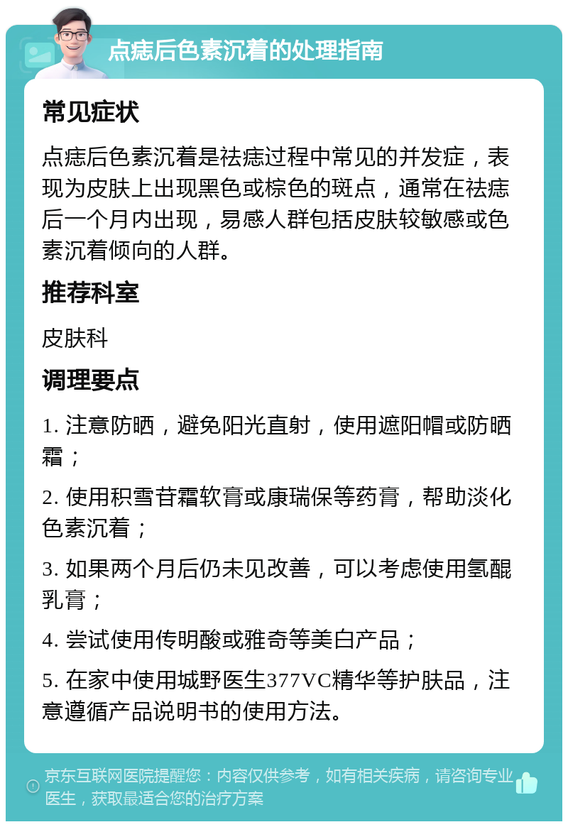 点痣后色素沉着的处理指南 常见症状 点痣后色素沉着是祛痣过程中常见的并发症，表现为皮肤上出现黑色或棕色的斑点，通常在祛痣后一个月内出现，易感人群包括皮肤较敏感或色素沉着倾向的人群。 推荐科室 皮肤科 调理要点 1. 注意防晒，避免阳光直射，使用遮阳帽或防晒霜； 2. 使用积雪苷霜软膏或康瑞保等药膏，帮助淡化色素沉着； 3. 如果两个月后仍未见改善，可以考虑使用氢醌乳膏； 4. 尝试使用传明酸或雅奇等美白产品； 5. 在家中使用城野医生377VC精华等护肤品，注意遵循产品说明书的使用方法。