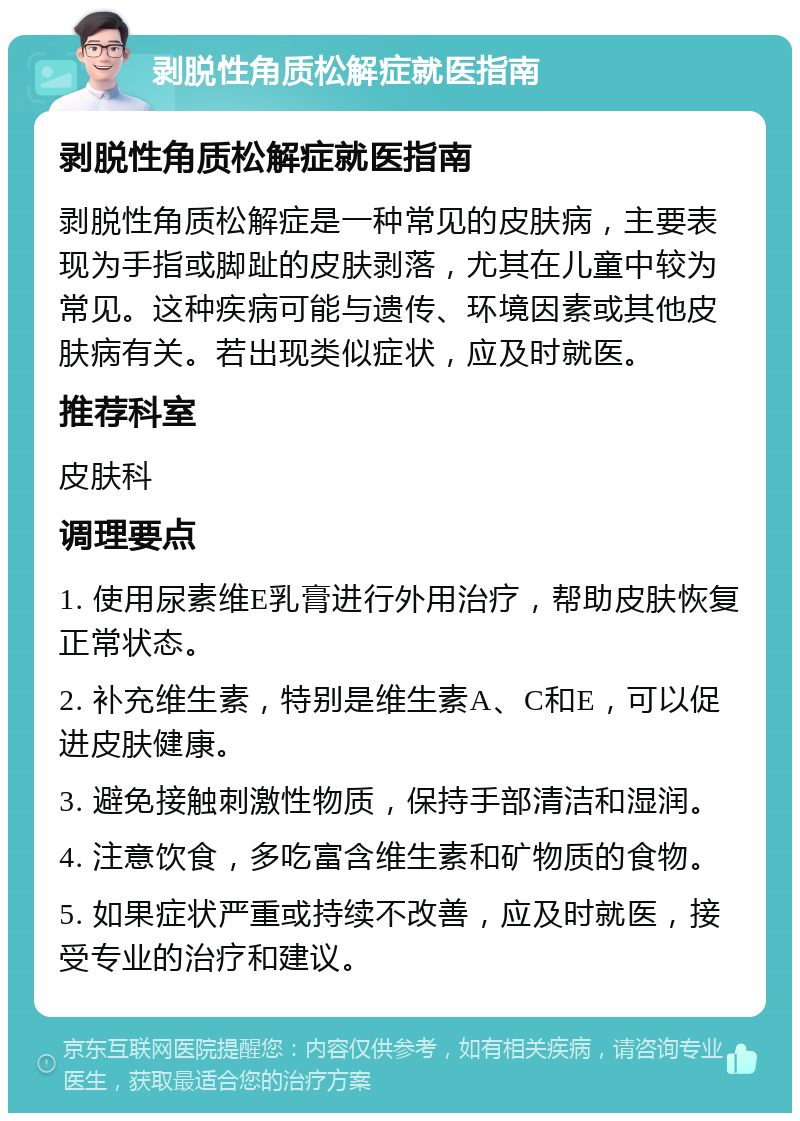 剥脱性角质松解症就医指南 剥脱性角质松解症就医指南 剥脱性角质松解症是一种常见的皮肤病，主要表现为手指或脚趾的皮肤剥落，尤其在儿童中较为常见。这种疾病可能与遗传、环境因素或其他皮肤病有关。若出现类似症状，应及时就医。 推荐科室 皮肤科 调理要点 1. 使用尿素维E乳膏进行外用治疗，帮助皮肤恢复正常状态。 2. 补充维生素，特别是维生素A、C和E，可以促进皮肤健康。 3. 避免接触刺激性物质，保持手部清洁和湿润。 4. 注意饮食，多吃富含维生素和矿物质的食物。 5. 如果症状严重或持续不改善，应及时就医，接受专业的治疗和建议。