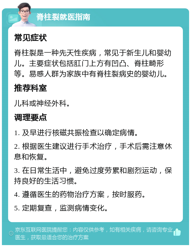 脊柱裂就医指南 常见症状 脊柱裂是一种先天性疾病，常见于新生儿和婴幼儿。主要症状包括肛门上方有凹凸、脊柱畸形等。易感人群为家族中有脊柱裂病史的婴幼儿。 推荐科室 儿科或神经外科。 调理要点 1. 及早进行核磁共振检查以确定病情。 2. 根据医生建议进行手术治疗，手术后需注意休息和恢复。 3. 在日常生活中，避免过度劳累和剧烈运动，保持良好的生活习惯。 4. 遵循医生的药物治疗方案，按时服药。 5. 定期复查，监测病情变化。