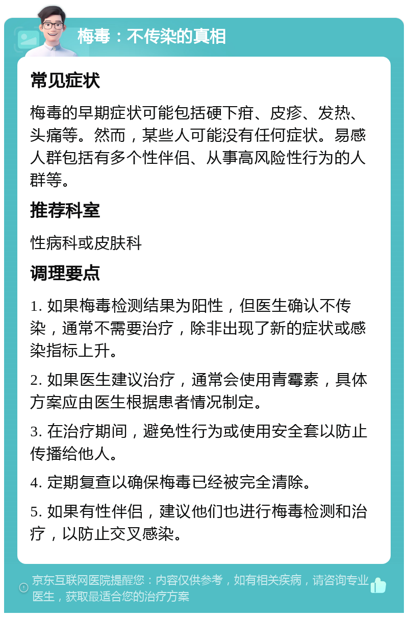 梅毒：不传染的真相 常见症状 梅毒的早期症状可能包括硬下疳、皮疹、发热、头痛等。然而，某些人可能没有任何症状。易感人群包括有多个性伴侣、从事高风险性行为的人群等。 推荐科室 性病科或皮肤科 调理要点 1. 如果梅毒检测结果为阳性，但医生确认不传染，通常不需要治疗，除非出现了新的症状或感染指标上升。 2. 如果医生建议治疗，通常会使用青霉素，具体方案应由医生根据患者情况制定。 3. 在治疗期间，避免性行为或使用安全套以防止传播给他人。 4. 定期复查以确保梅毒已经被完全清除。 5. 如果有性伴侣，建议他们也进行梅毒检测和治疗，以防止交叉感染。