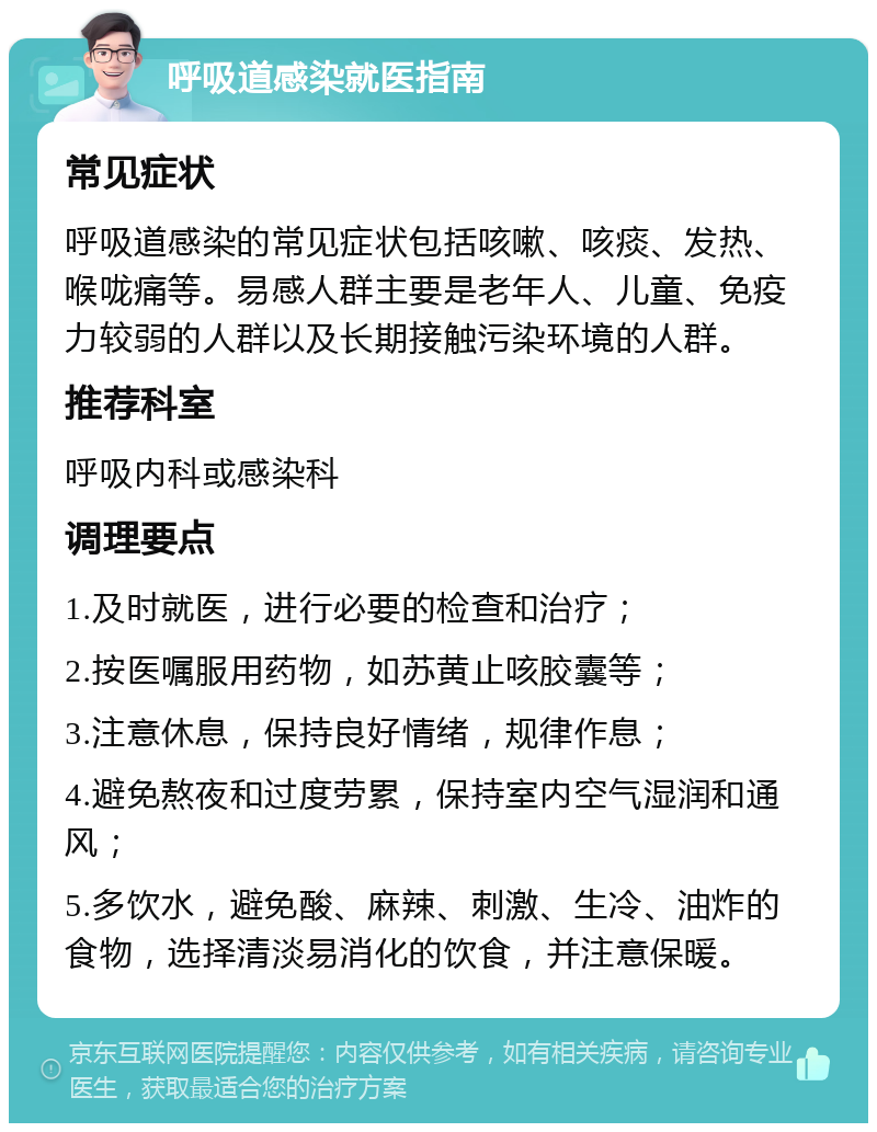 呼吸道感染就医指南 常见症状 呼吸道感染的常见症状包括咳嗽、咳痰、发热、喉咙痛等。易感人群主要是老年人、儿童、免疫力较弱的人群以及长期接触污染环境的人群。 推荐科室 呼吸内科或感染科 调理要点 1.及时就医，进行必要的检查和治疗； 2.按医嘱服用药物，如苏黄止咳胶囊等； 3.注意休息，保持良好情绪，规律作息； 4.避免熬夜和过度劳累，保持室内空气湿润和通风； 5.多饮水，避免酸、麻辣、刺激、生冷、油炸的食物，选择清淡易消化的饮食，并注意保暖。