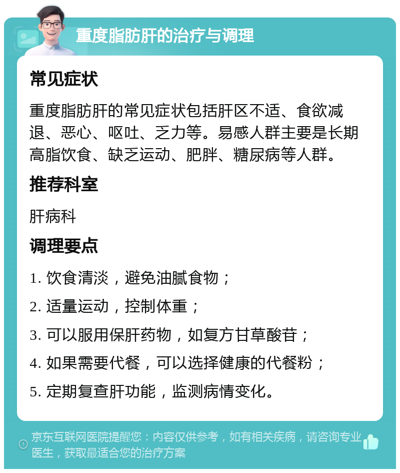 重度脂肪肝的治疗与调理 常见症状 重度脂肪肝的常见症状包括肝区不适、食欲减退、恶心、呕吐、乏力等。易感人群主要是长期高脂饮食、缺乏运动、肥胖、糖尿病等人群。 推荐科室 肝病科 调理要点 1. 饮食清淡，避免油腻食物； 2. 适量运动，控制体重； 3. 可以服用保肝药物，如复方甘草酸苷； 4. 如果需要代餐，可以选择健康的代餐粉； 5. 定期复查肝功能，监测病情变化。