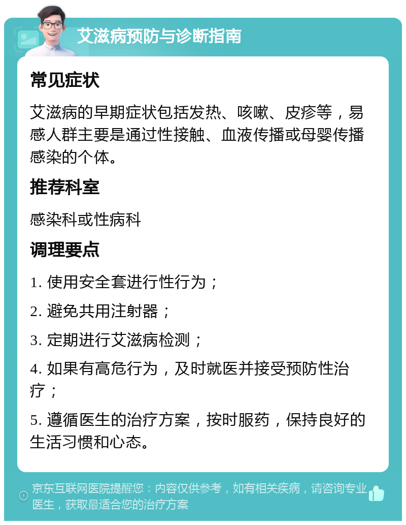 艾滋病预防与诊断指南 常见症状 艾滋病的早期症状包括发热、咳嗽、皮疹等，易感人群主要是通过性接触、血液传播或母婴传播感染的个体。 推荐科室 感染科或性病科 调理要点 1. 使用安全套进行性行为； 2. 避免共用注射器； 3. 定期进行艾滋病检测； 4. 如果有高危行为，及时就医并接受预防性治疗； 5. 遵循医生的治疗方案，按时服药，保持良好的生活习惯和心态。