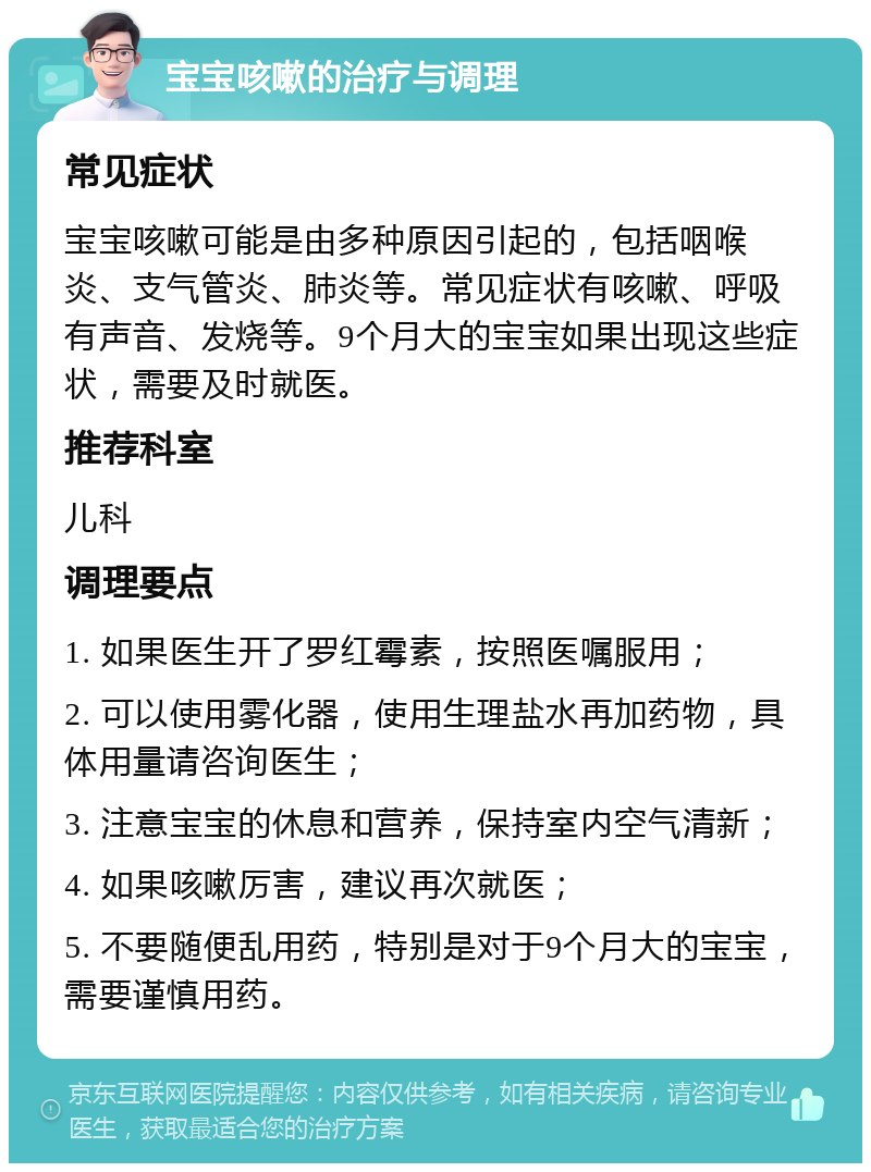 宝宝咳嗽的治疗与调理 常见症状 宝宝咳嗽可能是由多种原因引起的，包括咽喉炎、支气管炎、肺炎等。常见症状有咳嗽、呼吸有声音、发烧等。9个月大的宝宝如果出现这些症状，需要及时就医。 推荐科室 儿科 调理要点 1. 如果医生开了罗红霉素，按照医嘱服用； 2. 可以使用雾化器，使用生理盐水再加药物，具体用量请咨询医生； 3. 注意宝宝的休息和营养，保持室内空气清新； 4. 如果咳嗽厉害，建议再次就医； 5. 不要随便乱用药，特别是对于9个月大的宝宝，需要谨慎用药。