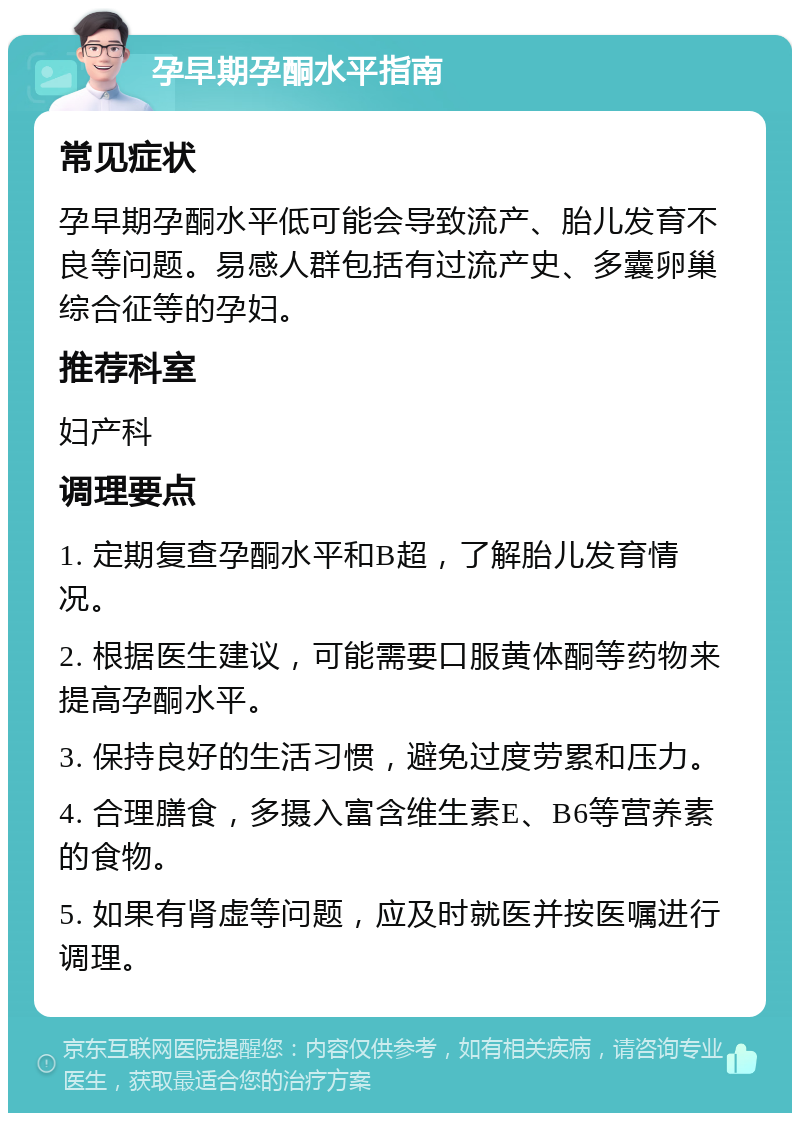 孕早期孕酮水平指南 常见症状 孕早期孕酮水平低可能会导致流产、胎儿发育不良等问题。易感人群包括有过流产史、多囊卵巢综合征等的孕妇。 推荐科室 妇产科 调理要点 1. 定期复查孕酮水平和B超，了解胎儿发育情况。 2. 根据医生建议，可能需要口服黄体酮等药物来提高孕酮水平。 3. 保持良好的生活习惯，避免过度劳累和压力。 4. 合理膳食，多摄入富含维生素E、B6等营养素的食物。 5. 如果有肾虚等问题，应及时就医并按医嘱进行调理。