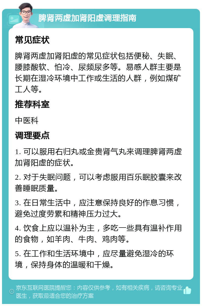 脾肾两虚加肾阳虚调理指南 常见症状 脾肾两虚加肾阳虚的常见症状包括便秘、失眠、腰膝酸软、怕冷、尿频尿多等。易感人群主要是长期在湿冷环境中工作或生活的人群，例如煤矿工人等。 推荐科室 中医科 调理要点 1. 可以服用右归丸或金贵肾气丸来调理脾肾两虚加肾阳虚的症状。 2. 对于失眠问题，可以考虑服用百乐眠胶囊来改善睡眠质量。 3. 在日常生活中，应注意保持良好的作息习惯，避免过度劳累和精神压力过大。 4. 饮食上应以温补为主，多吃一些具有温补作用的食物，如羊肉、牛肉、鸡肉等。 5. 在工作和生活环境中，应尽量避免湿冷的环境，保持身体的温暖和干燥。